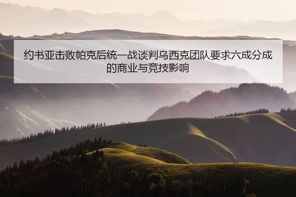 约书亚击败帕克后统一战谈判乌西克团队要求六成分成的商业与竞技影响