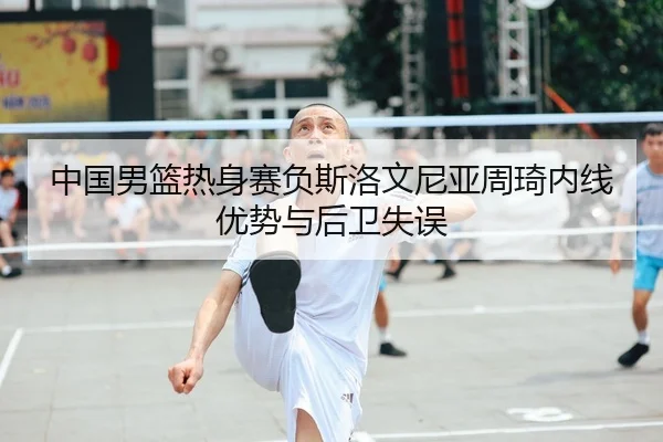 中国男篮热身赛负斯洛文尼亚周琦内线优势与后卫失误
