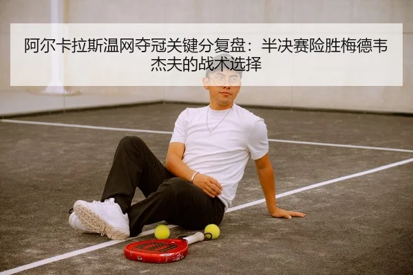 阿尔卡拉斯温网夺冠关键分复盘：半决赛险胜梅德韦杰夫的战术选择